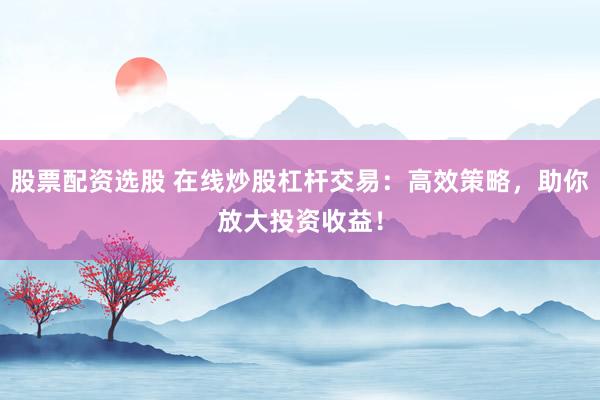 股票配资选股 在线炒股杠杆交易：高效策略，助你放大投资收益！