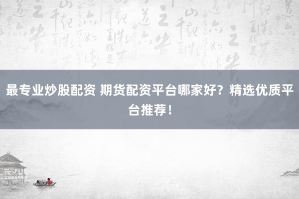 最专业炒股配资 期货配资平台哪家好？精选优质平台推荐！