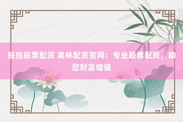 股指股票配资 美林配资官网：专业股票配资，助您财富增值