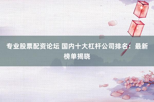 专业股票配资论坛 国内十大杠杆公司排名：最新榜单揭晓