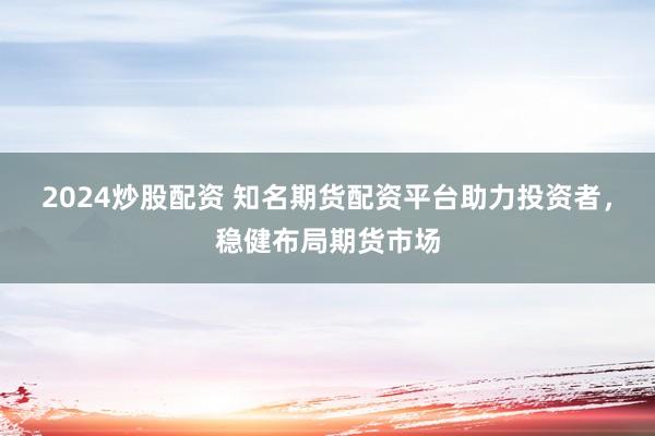 2024炒股配资 知名期货配资平台助力投资者，稳健布局期货市场