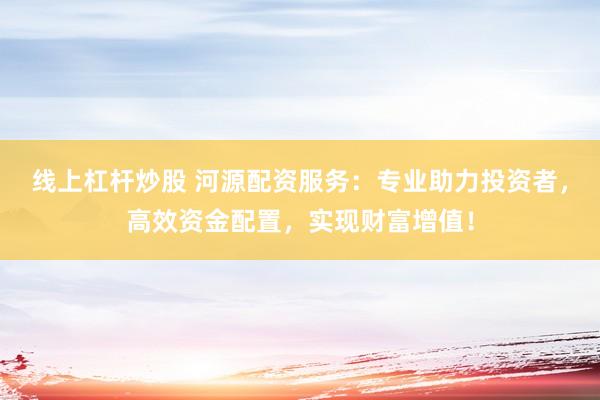 线上杠杆炒股 河源配资服务：专业助力投资者，高效资金配置，实现财富增值！