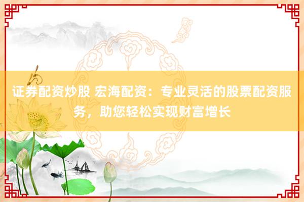 证券配资炒股 宏海配资：专业灵活的股票配资服务，助您轻松实现财富增长