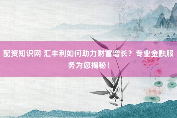 配资知识网 汇丰利如何助力财富增长？专业金融服务为您揭秘！