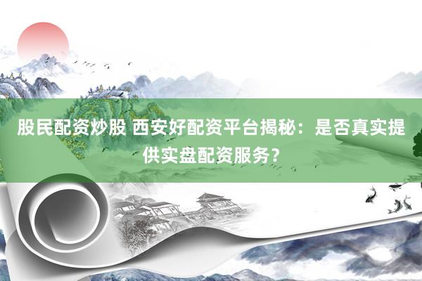 股民配资炒股 西安好配资平台揭秘：是否真实提供实盘配资服务？