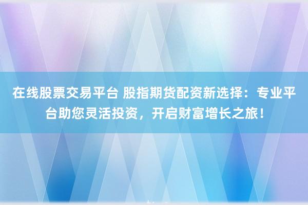 在线股票交易平台 股指期货配资新选择：专业平台助您灵活投资，开启财富增长之旅！