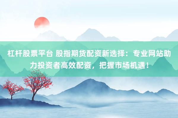 杠杆股票平台 股指期货配资新选择：专业网站助力投资者高效配资，把握市场机遇！