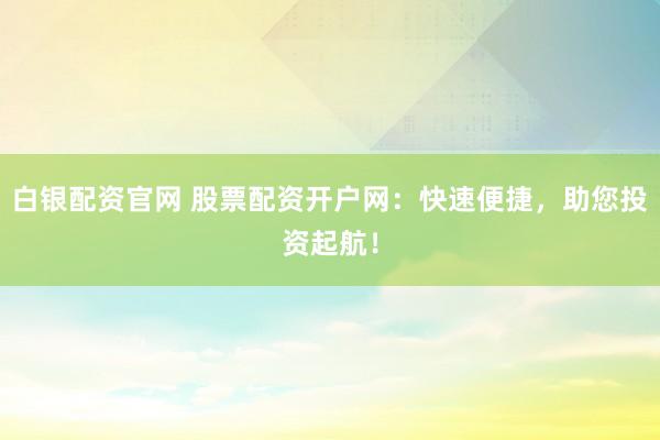 白银配资官网 股票配资开户网：快速便捷，助您投资起航！