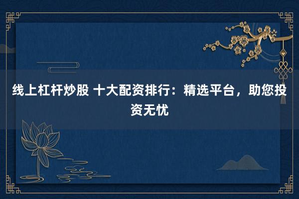 线上杠杆炒股 十大配资排行：精选平台，助您投资无忧