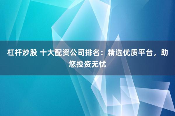 杠杆炒股 十大配资公司排名：精选优质平台，助您投资无忧