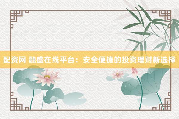 配资网 融盛在线平台：安全便捷的投资理财新选择