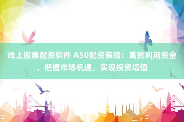 线上股票配资软件 A50配资策略：高效利用资金，把握市场机遇，实现投资增值