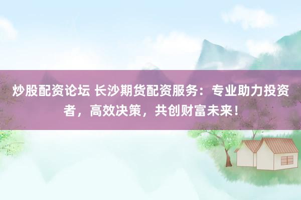炒股配资论坛 长沙期货配资服务：专业助力投资者，高效决策，共创财富未来！