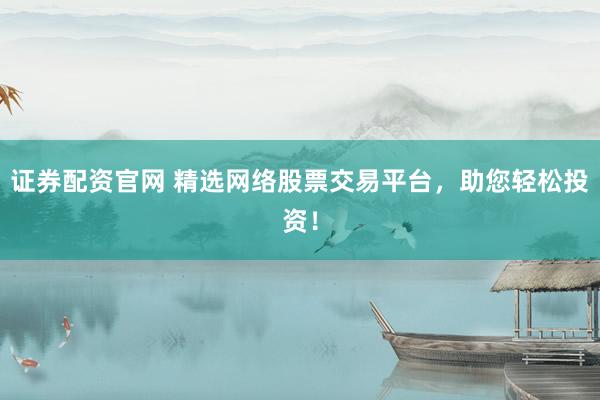 证券配资官网 精选网络股票交易平台，助您轻松投资！