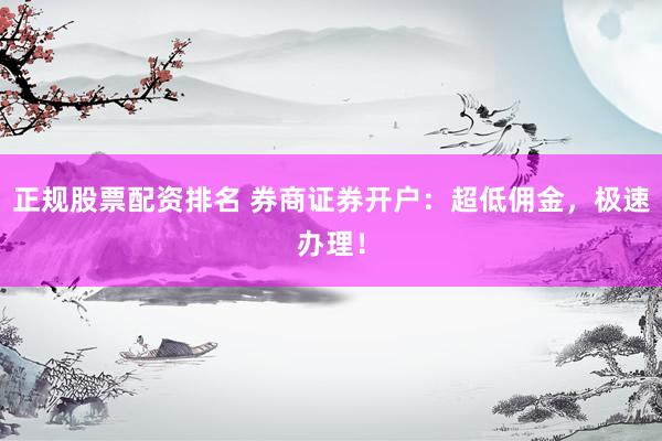 正规股票配资排名 券商证券开户：超低佣金，极速办理！