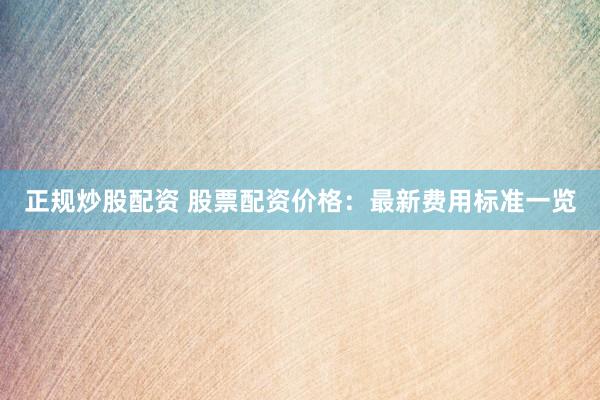 正规炒股配资 股票配资价格：最新费用标准一览
