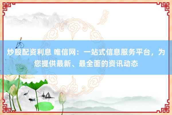 炒股配资利息 唯信网：一站式信息服务平台，为您提供最新、最全面的资讯动态