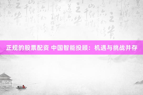 正规的股票配资 中国智能投顾：机遇与挑战并存