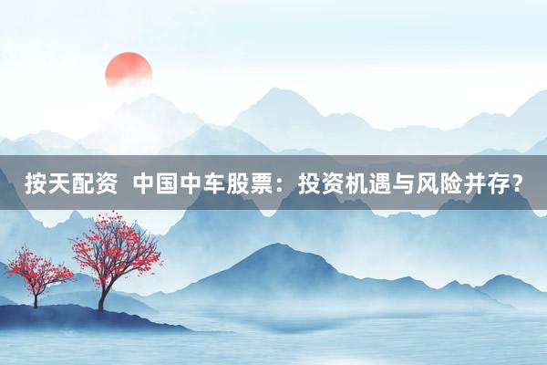 按天配资  中国中车股票：投资机遇与风险并存？