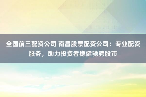 全国前三配资公司 南昌股票配资公司：专业配资服务，助力投资者稳健驰骋股市