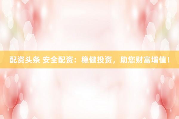 配资头条 安全配资：稳健投资，助您财富增值！
