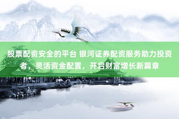股票配资安全的平台 银河证券配资服务助力投资者，灵活资金配置，开启财富增长新篇章