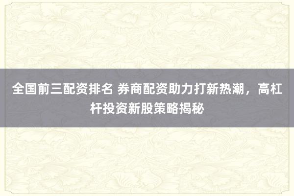 全国前三配资排名 券商配资助力打新热潮，高杠杆投资新股策略揭秘