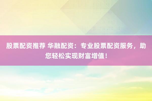 股票配资推荐 华融配资：专业股票配资服务，助您轻松实现财富增值！