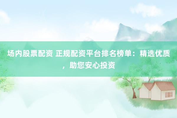 场内股票配资 正规配资平台排名榜单：精选优质，助您安心投资