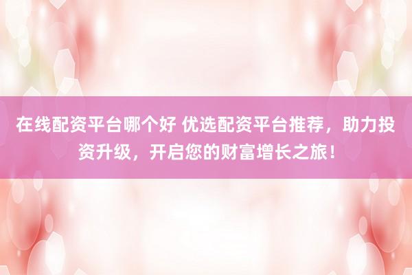 在线配资平台哪个好 优选配资平台推荐，助力投资升级，开启您的财富增长之旅！