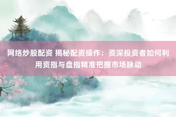 网络炒股配资 揭秘配资操作：资深投资者如何利用资指与盘指精准把握市场脉动