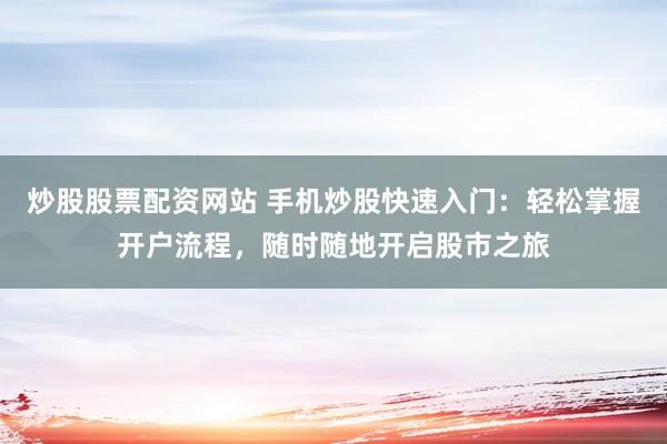 炒股股票配资网站 手机炒股快速入门：轻松掌握开户流程，随时随地开启股市之旅
