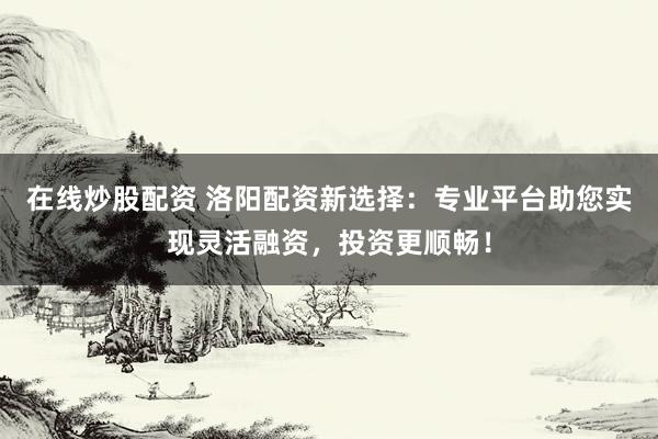 在线炒股配资 洛阳配资新选择：专业平台助您实现灵活融资，投资更顺畅！