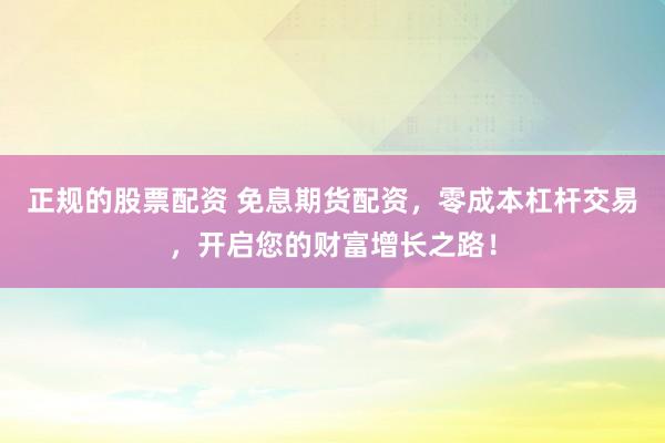 正规的股票配资 免息期货配资，零成本杠杆交易，开启您的财富增长之路！