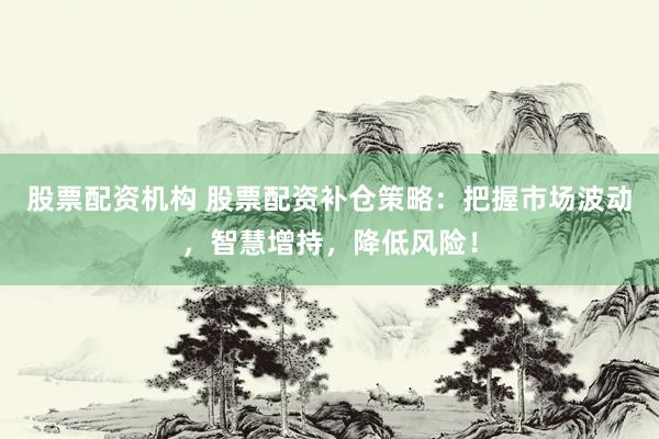 股票配资机构 股票配资补仓策略：把握市场波动，智慧增持，降低风险！