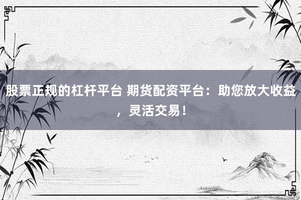 股票正规的杠杆平台 期货配资平台：助您放大收益，灵活交易！