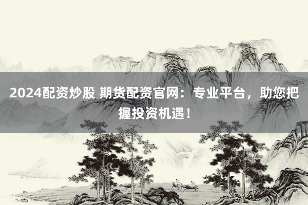 2024配资炒股 期货配资官网：专业平台，助您把握投资机遇！