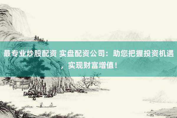 最专业炒股配资 实盘配资公司：助您把握投资机遇，实现财富增值！