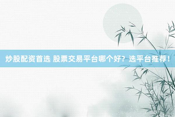 炒股配资首选 股票交易平台哪个好？选平台推荐！
