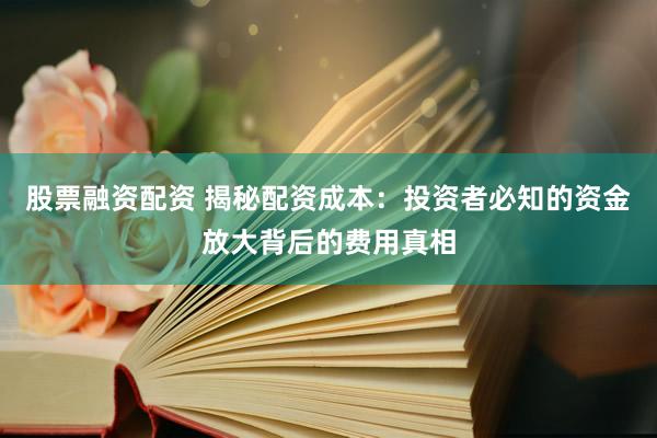 股票融资配资 揭秘配资成本：投资者必知的资金放大背后的费用真相