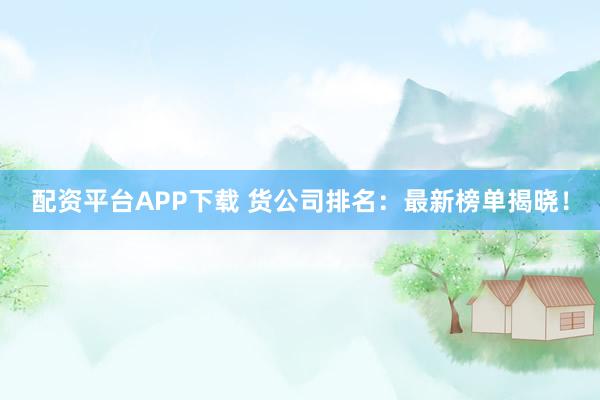 配资平台APP下载 货公司排名：最新榜单揭晓！