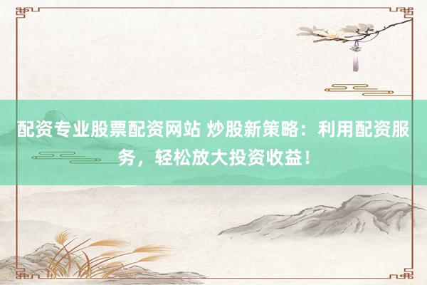 配资专业股票配资网站 炒股新策略：利用配资服务，轻松放大投资收益！