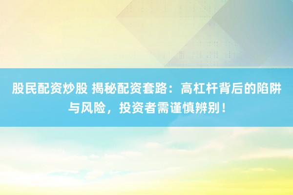 股民配资炒股 揭秘配资套路：高杠杆背后的陷阱与风险，投资者需谨慎辨别！