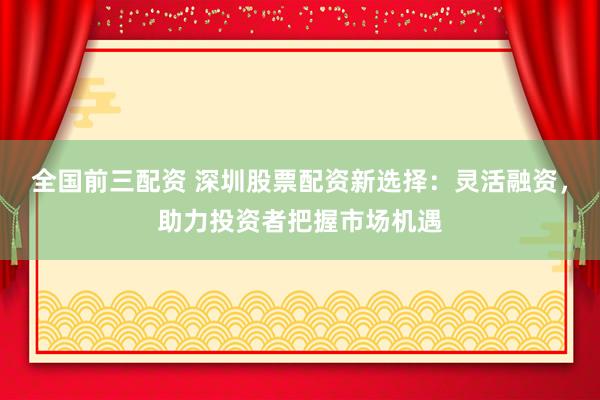 全国前三配资 深圳股票配资新选择：灵活融资，助力投资者把握市场机遇