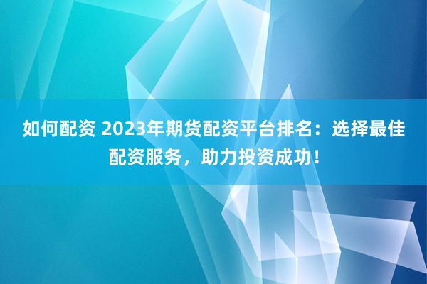 如何配资 2023年期货配资平台排名：选择最佳配资服务，助力投资成功！