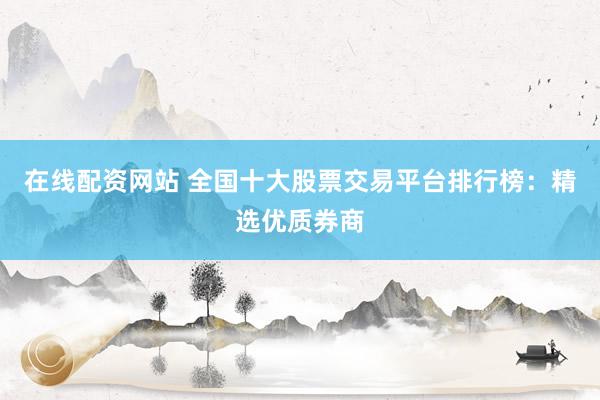 在线配资网站 全国十大股票交易平台排行榜：精选优质券商