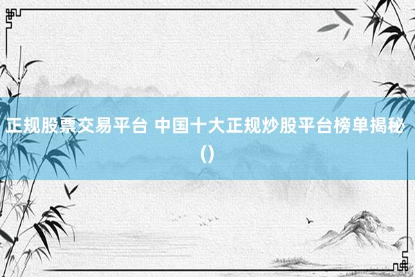 正规股票交易平台 中国十大正规炒股平台榜单揭秘 ()