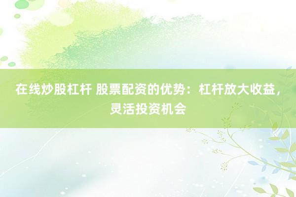 在线炒股杠杆 股票配资的优势：杠杆放大收益，灵活投资机会