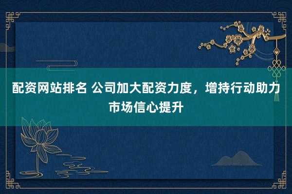 配资网站排名 公司加大配资力度，增持行动助力市场信心提升