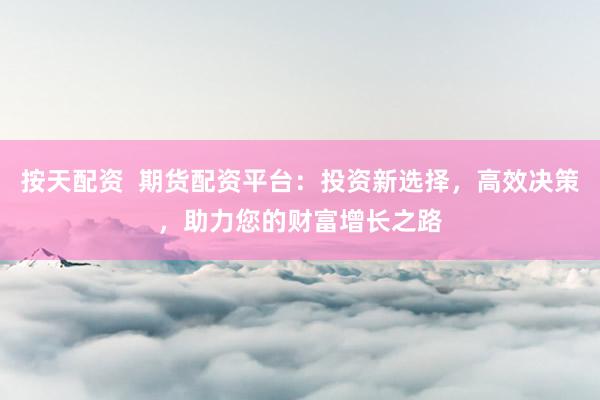 按天配资  期货配资平台：投资新选择，高效决策，助力您的财富增长之路